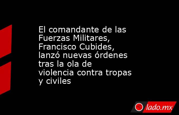 El comandante de las Fuerzas Militares, Francisco Cubides, lanzó nuevas órdenes tras la ola de violencia contra tropas y civiles. Noticias en tiempo real
