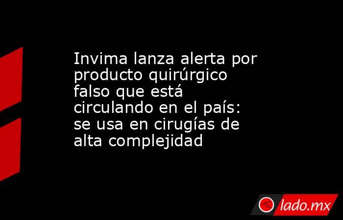 Invima lanza alerta por producto quirúrgico falso que está circulando en el país: se usa en cirugías de alta complejidad . Noticias en tiempo real