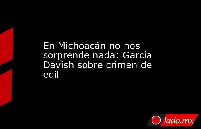 En Michoacán no nos sorprende nada: García Davish sobre crimen de edil. Noticias en tiempo real
