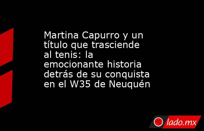 Martina Capurro y un título que trasciende al tenis: la emocionante historia detrás de su conquista en el W35 de Neuquén. Noticias en tiempo real