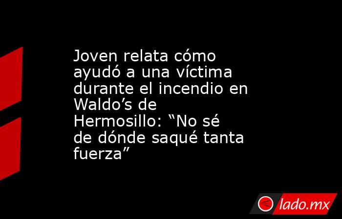 Joven relata cómo ayudó a una víctima durante el incendio en Waldo’s de Hermosillo: “No sé de dónde saqué tanta fuerza”. Noticias en tiempo real