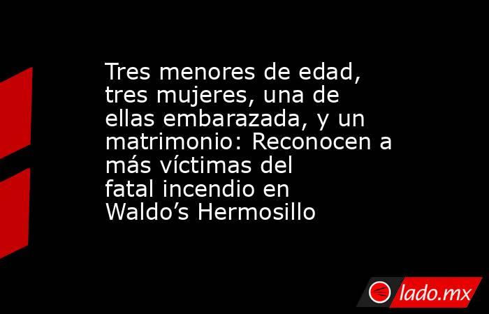 Tres menores de edad, tres mujeres, una de ellas embarazada, y un matrimonio: Reconocen a más víctimas del fatal incendio en Waldo’s Hermosillo. Noticias en tiempo real