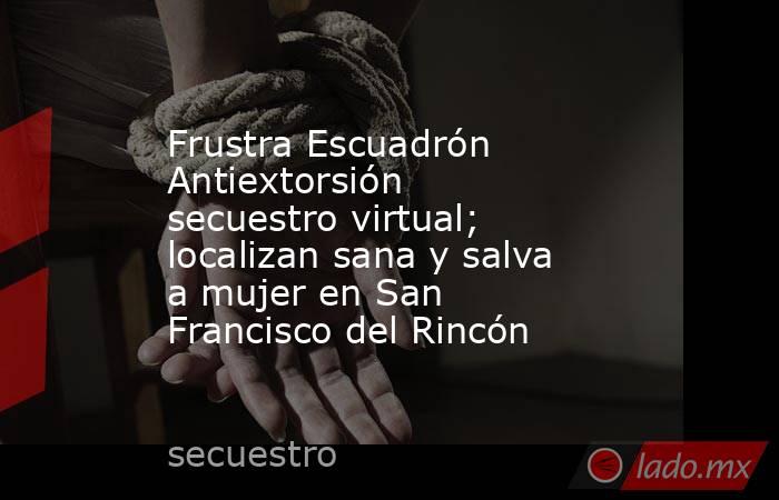 Frustra Escuadrón Antiextorsión secuestro virtual; localizan sana y salva a mujer en San Francisco del Rincón. Noticias en tiempo real