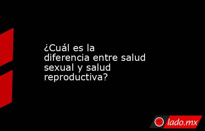 ¿Cuál es la diferencia entre salud sexual y salud reproductiva?. Noticias en tiempo real