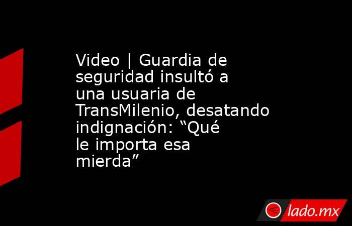 Video | Guardia de seguridad insultó a una usuaria de TransMilenio, desatando indignación: “Qué le importa esa mierda”. Noticias en tiempo real