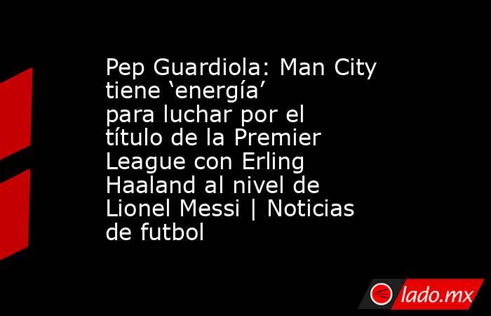 Pep Guardiola: Man City tiene ‘energía’ para luchar por el título de la Premier League con Erling Haaland al nivel de Lionel Messi | Noticias de futbol. Noticias en tiempo real