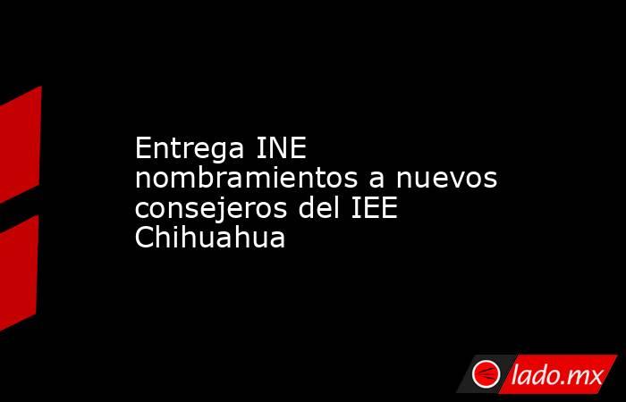 Entrega INE nombramientos a nuevos consejeros del IEE Chihuahua. Noticias en tiempo real