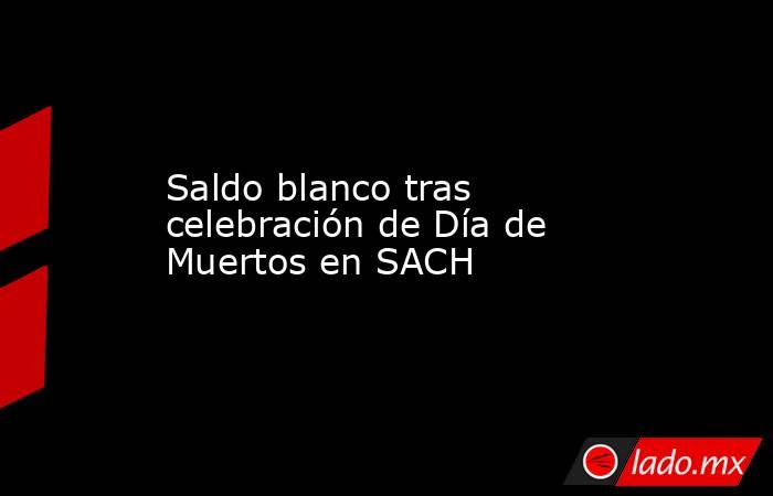 Saldo blanco tras celebración de Día de Muertos en SACH. Noticias en tiempo real