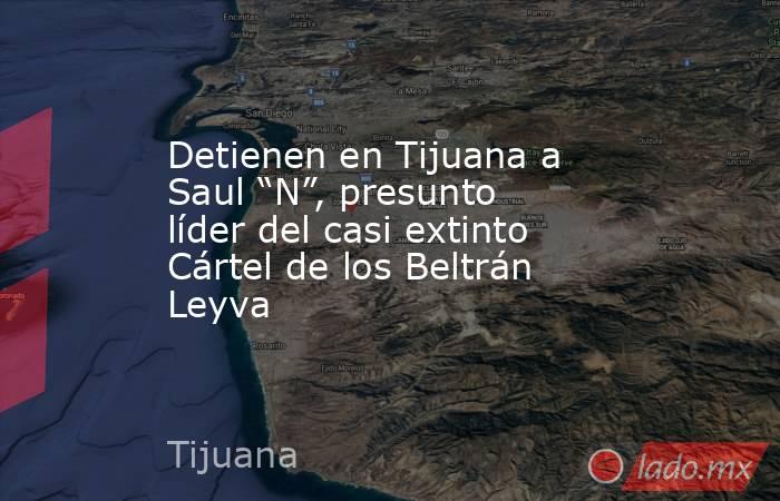 Detienen en Tijuana a Saul “N”, presunto líder del casi extinto Cártel de los Beltrán Leyva. Noticias en tiempo real