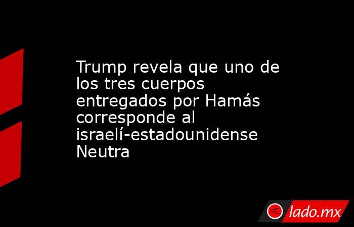 Trump revela que uno de los tres cuerpos entregados por Hamás corresponde al israelí-estadounidense Neutra. Noticias en tiempo real