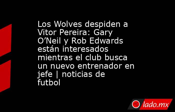 Los Wolves despiden a Vitor Pereira: Gary O’Neil y Rob Edwards están interesados mientras el club busca un nuevo entrenador en jefe | noticias de futbol. Noticias en tiempo real