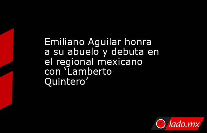 Emiliano Aguilar honra a su abuelo y debuta en el regional mexicano con ‘Lamberto Quintero’. Noticias en tiempo real