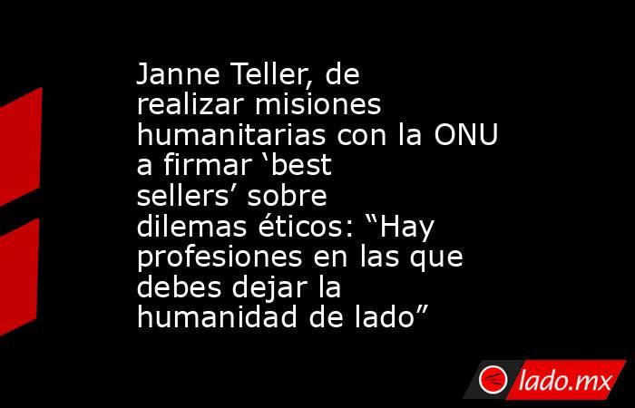 Janne Teller, de realizar misiones humanitarias con la ONU a firmar ‘best sellers’ sobre dilemas éticos: “Hay profesiones en las que debes dejar la humanidad de lado”. Noticias en tiempo real