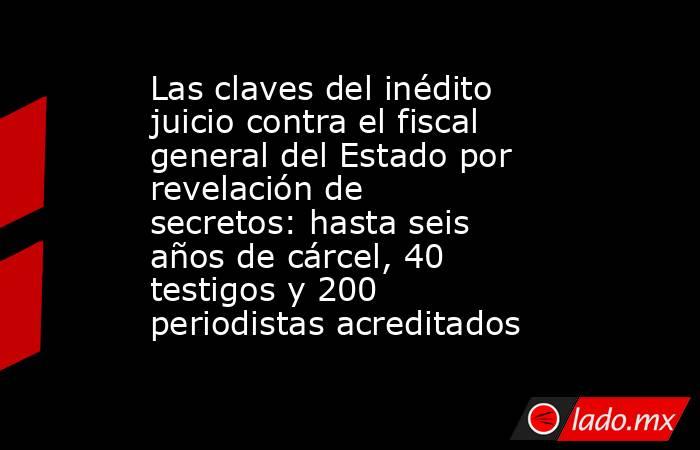 Las claves del inédito juicio contra el fiscal general del Estado por revelación de secretos: hasta seis años de cárcel, 40 testigos y 200 periodistas acreditados. Noticias en tiempo real