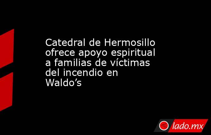 Catedral de Hermosillo ofrece apoyo espiritual a familias de víctimas del incendio en Waldo’s. Noticias en tiempo real
