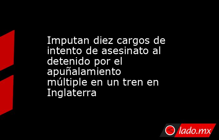 Imputan diez cargos de intento de asesinato al detenido por el apuñalamiento múltiple en un tren en Inglaterra. Noticias en tiempo real