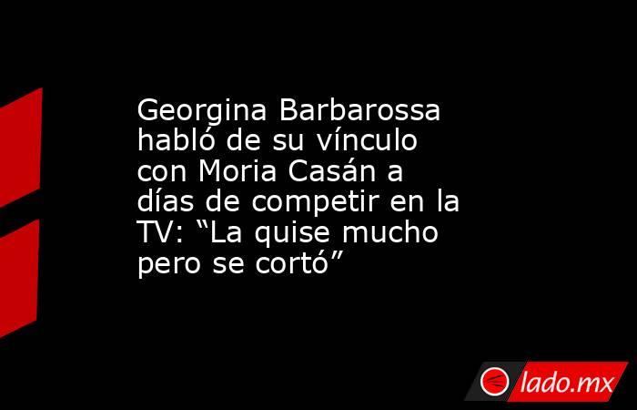 Georgina Barbarossa habló de su vínculo con Moria Casán a días de competir en la TV: “La quise mucho pero se cortó”. Noticias en tiempo real