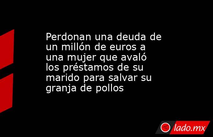 Perdonan una deuda de un millón de euros a una mujer que avaló los préstamos de su marido para salvar su granja de pollos. Noticias en tiempo real