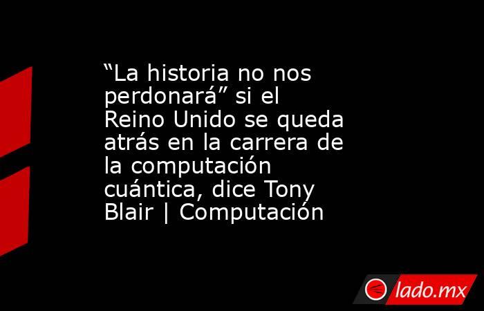 “La historia no nos perdonará” si el Reino Unido se queda atrás en la carrera de la computación cuántica, dice Tony Blair | Computación. Noticias en tiempo real
