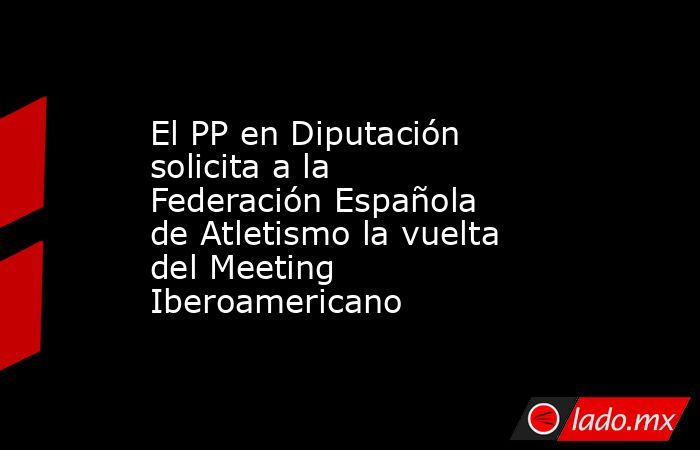 El PP en Diputación solicita a la Federación Española de Atletismo la vuelta del Meeting Iberoamericano. Noticias en tiempo real