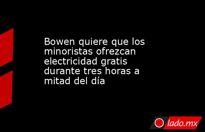 Bowen quiere que los minoristas ofrezcan electricidad gratis durante tres horas a mitad del día. Noticias en tiempo real