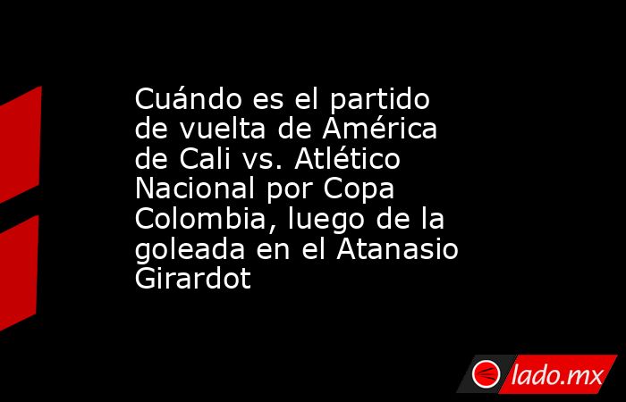 Cuándo es el partido de vuelta de América de Cali vs. Atlético Nacional por Copa Colombia, luego de la goleada en el Atanasio Girardot. Noticias en tiempo real