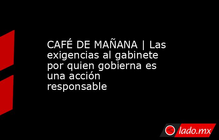CAFÉ DE MAÑANA | Las exigencias al gabinete por quien gobierna es una acción responsable . Noticias en tiempo real