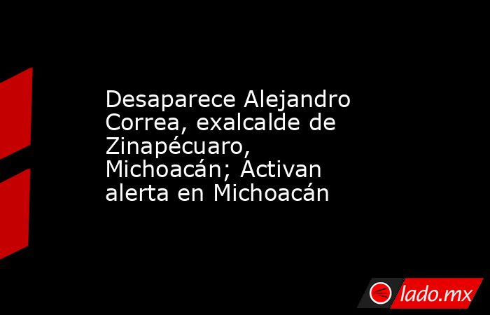 Desaparece Alejandro Correa, exalcalde de Zinapécuaro, Michoacán; Activan alerta en Michoacán. Noticias en tiempo real