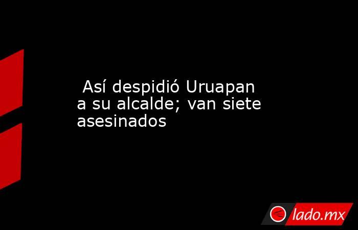  Así despidió Uruapan a su alcalde; van siete asesinados. Noticias en tiempo real