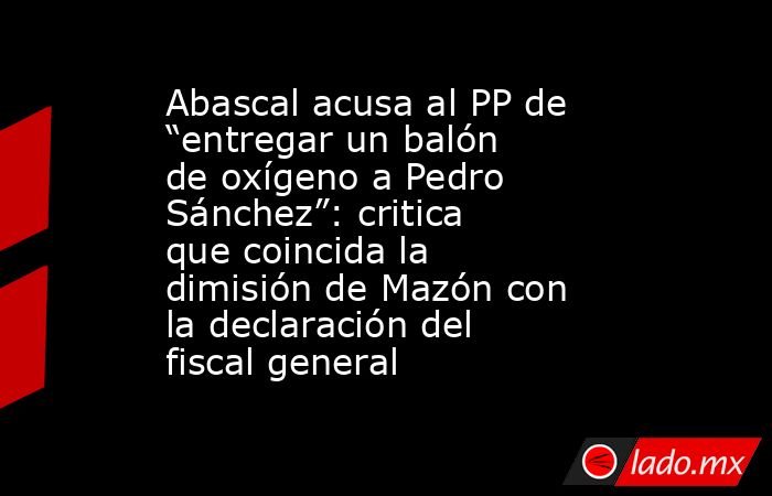 Abascal acusa al PP de “entregar un balón de oxígeno a Pedro Sánchez”: critica que coincida la dimisión de Mazón con la declaración del fiscal general. Noticias en tiempo real