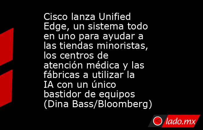 Cisco lanza Unified Edge, un sistema todo en uno para ayudar a las tiendas minoristas, los centros de atención médica y las fábricas a utilizar la IA con un único bastidor de equipos (Dina Bass/Bloomberg). Noticias en tiempo real