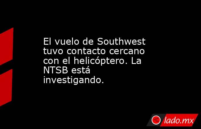 El vuelo de Southwest tuvo contacto cercano con el helicóptero. La NTSB está investigando.. Noticias en tiempo real