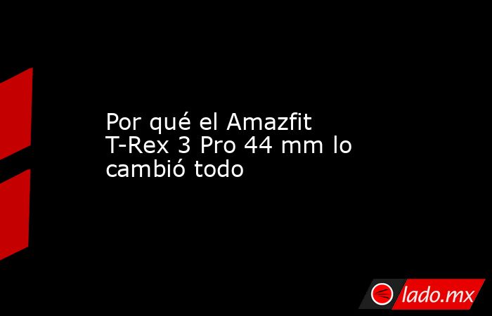 Por qué el Amazfit T-Rex 3 Pro 44 mm lo cambió todo. Noticias en tiempo real