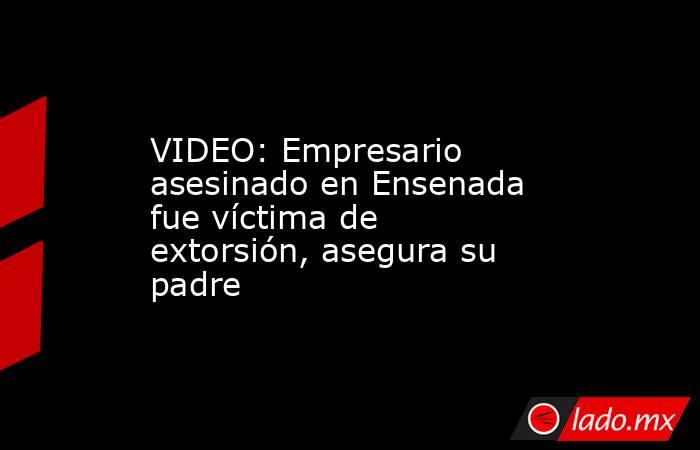 VIDEO: Empresario asesinado en Ensenada fue víctima de extorsión, asegura su padre. Noticias en tiempo real