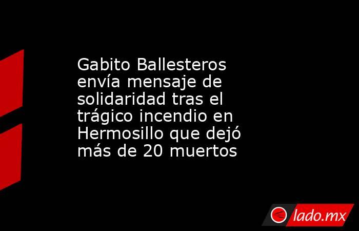 Gabito Ballesteros envía mensaje de solidaridad tras el trágico incendio en Hermosillo que dejó más de 20 muertos. Noticias en tiempo real