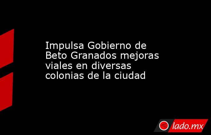 Impulsa Gobierno de Beto Granados mejoras viales en diversas colonias de la ciudad. Noticias en tiempo real