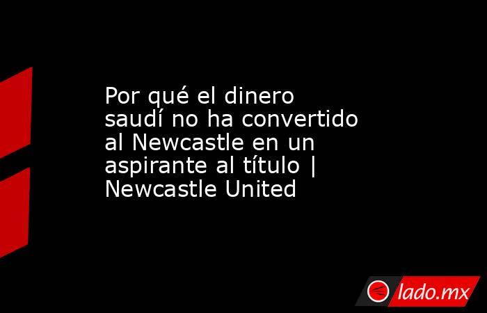 Por qué el dinero saudí no ha convertido al Newcastle en un aspirante al título | Newcastle United. Noticias en tiempo real