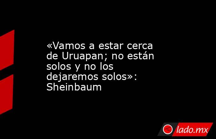 «Vamos a estar cerca de Uruapan; no están solos y no los dejaremos solos»: Sheinbaum. Noticias en tiempo real