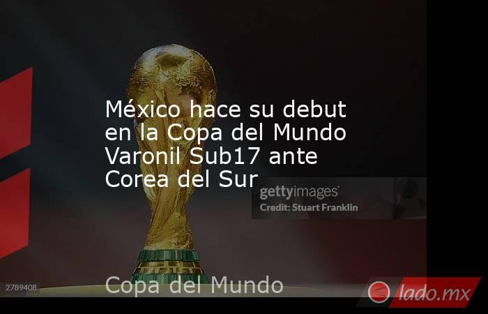 México hace su debut en la Copa del Mundo Varonil Sub17 ante Corea del Sur. Noticias en tiempo real