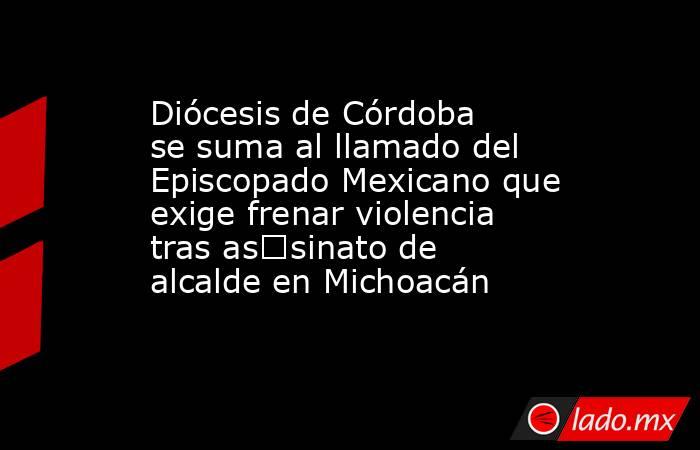 Diócesis de Córdoba se suma al llamado del Episcopado Mexicano que exige frenar violencia tras as€sinato de alcalde en Michoacán. Noticias en tiempo real