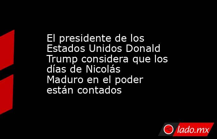 El presidente de los Estados Unidos Donald Trump considera que los días de Nicolás Maduro en el poder están contados. Noticias en tiempo real