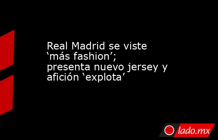 Real Madrid se viste ‘más fashion’; presenta nuevo jersey y afición ‘explota’. Noticias en tiempo real