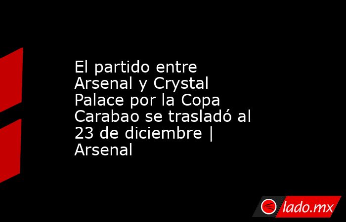 El partido entre Arsenal y Crystal Palace por la Copa Carabao se trasladó al 23 de diciembre | Arsenal. Noticias en tiempo real