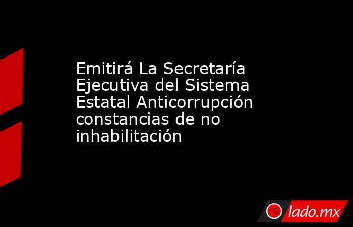 Emitirá La Secretaría Ejecutiva del Sistema Estatal Anticorrupción constancias de no inhabilitación. Noticias en tiempo real