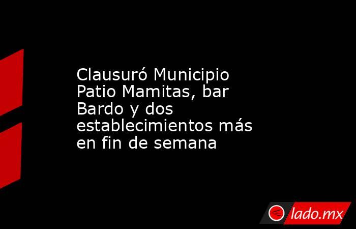 Clausuró Municipio Patio Mamitas, bar Bardo y dos establecimientos más en fin de semana. Noticias en tiempo real
