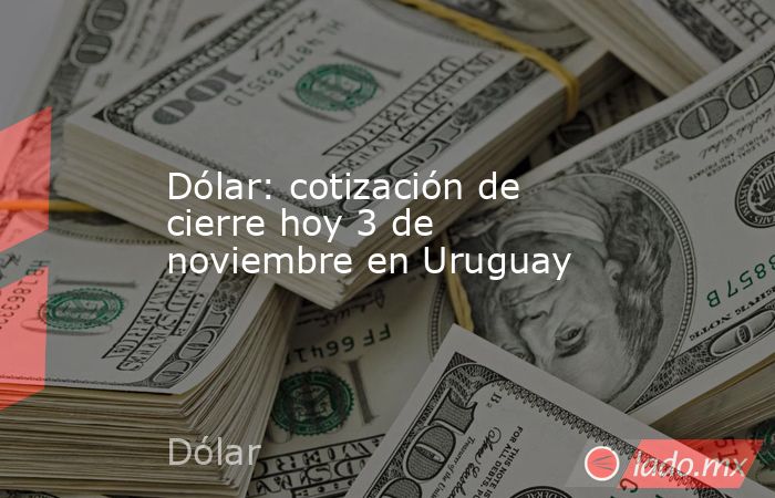 Dólar: cotización de cierre hoy 3 de noviembre en Uruguay. Noticias en tiempo real