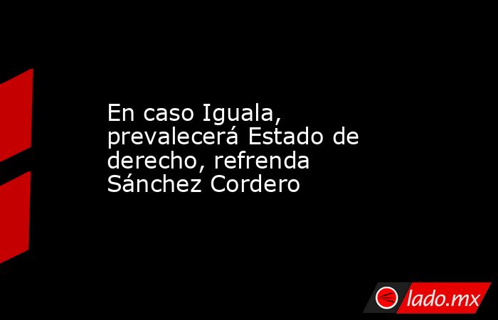 En caso Iguala, prevalecerá Estado de derecho, refrenda Sánchez Cordero. Noticias en tiempo real
