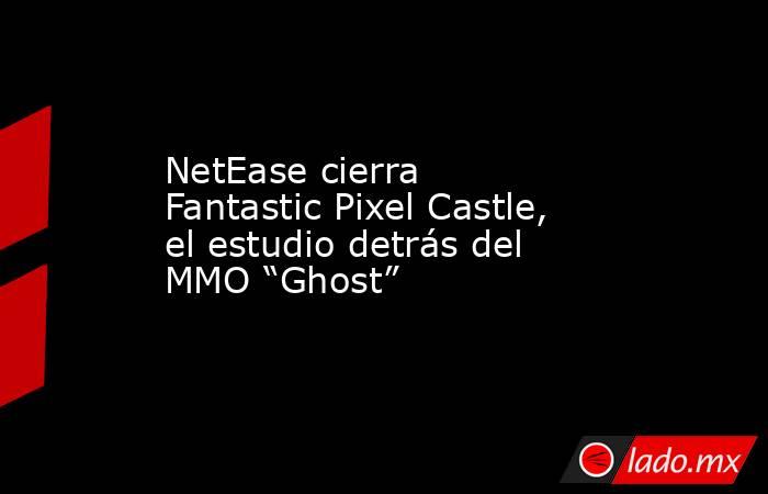 NetEase cierra Fantastic Pixel Castle, el estudio detrás del MMO “Ghost”. Noticias en tiempo real