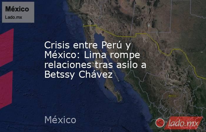 Crisis entre Perú y México: Lima rompe relaciones tras asilo a Betssy Chávez. Noticias en tiempo real