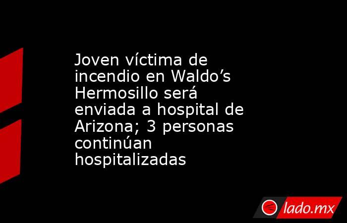Joven víctima de incendio en Waldo’s Hermosillo será enviada a hospital de Arizona; 3 personas continúan hospitalizadas. Noticias en tiempo real